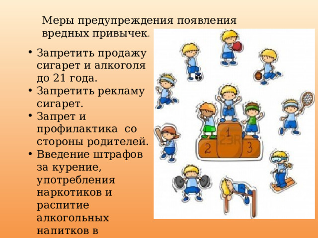 Меры предупреждения появления вредных привычек . Запретить продажу сигарет и алкоголя до 21 года. Запретить рекламу сигарет. Запрет и профилактика со стороны родителей. Введение штрафов за курение, употребления наркотиков и распитие алкогольных напитков в общественных местах. Получать достоверную информацию о вреде. 