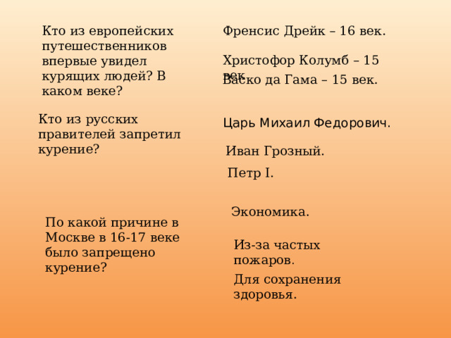 Кто из европейских путешественников впервые увидел курящих людей? В каком веке? Френсис Дрейк – 16 век. Христофор Колумб – 15 век Васко да Гама – 15 век. Кто из русских правителей запретил курение? Царь Михаил Федорович. Иван Грозный. Петр I. Экономика. По какой причине в Москве в 16-17 веке было запрещено курение? Из-за частых пожаров . Для сохранения здоровья. 