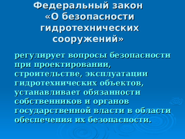 Федеральный закон  «О безопасности гидротехнических сооружений»   регулирует вопросы безопасности при проектировании, строительстве, эксплуатации гидротехнических объектов, устанавливает обязанности собственников и органов государственной власти в области обеспечения их безопасности.  