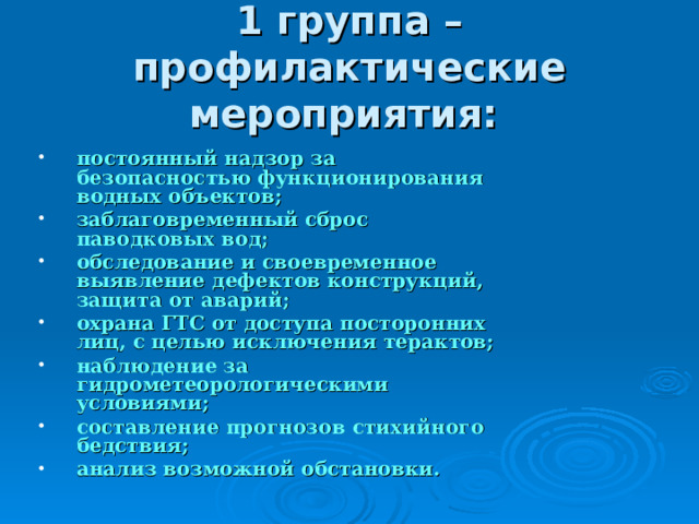 1 группа – профилактические мероприятия:  постоянный надзор за безопасностью функционирования водных объектов; заблаговременный сброс паводковых вод; обследование и своевременное выявление дефектов конструкций, защита от аварий; охрана ГТС от доступа посторонних лиц, с целью исключения терактов; наблюдение за гидрометеорологическими условиями; составление прогнозов стихийного бедствия; анализ возможной обстановки. 
