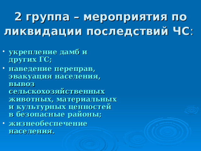 2 группа – мероприятия по ликвидации последствий ЧС : укрепление дамб и других ГС; наведение переправ, эвакуация населения, вывоз сельскохозяйственных животных, материальных и культурных ценностей в безопасные районы; жизнеобеспечение населения.  