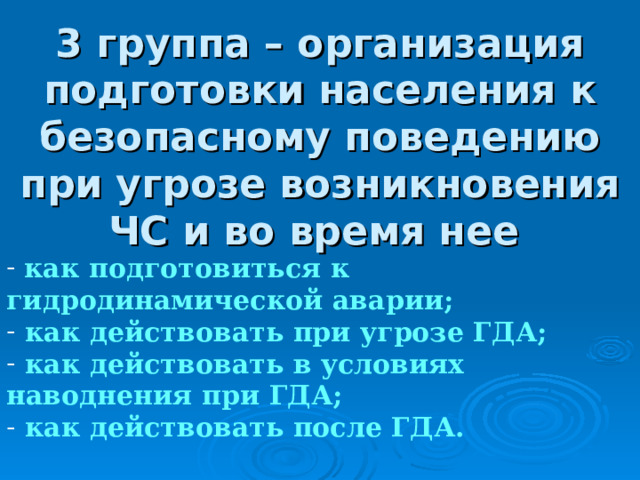 3 группа – организация подготовки населения к безопасному поведению при угрозе возникновения ЧС и во время нее  как подготовиться к гидродинамической аварии;  как действовать при угрозе ГДА;  как действовать в условиях наводнения при ГДА;  как действовать после ГДА.  