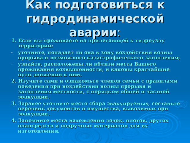Как подготовиться к гидродинамической аварии 1. Если вы проживаете на прилегающей к гидроузлу территории: уточните, попадает ли она в зону воздействия волны прорыва и возможного катастрофического затопления; узнайте, расположены ли вблизи места Вашего проживания возвышенности, и каковы кратчайшие пути движения к ним. 2. Изучите сами и ознакомьте членов семьи с правилами поведения при воздействии волны прорыва и затопления местности, с порядком общей и частной эвакуации. 3. Заранее уточните место сбора эвакуируемых, составьте перечень документов и имущества, вывозимых при эвакуации. 4. Запомните места нахождения лодок, плотов, других плавсредств и подручных материалов для их изготовления.  