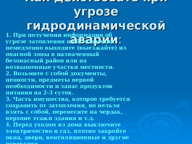 Как действовать при угрозе гидродинамической аварии 1. При получении информации об угрозе затопления и об эвакуации немедленно выходите (выезжайте) из опасной зоны в назначенный безопасный район или на возвышенные участки местности. 2. Возьмите с собой документы, ценности, предметы первой необходимости и запас продуктов питания на 2-3 суток. 3. Часть имущества, которое требуется сохранить от затопления, но нельзя взять с собой, перенесите на чердак, верхние этажи здания и т.д. 4. Перед уходом из дома выключите электричество и газ, плотно закройте окна, двери, вентиляционные и другие отверстия.  