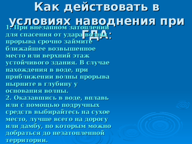 Как действовать в условиях наводнения при ГДА 1. При внезапном затоплении для спасения от удара волны прорыва срочно займите ближайшее возвышенное место или верхний этаж устойчивого здания. В случае нахождения в воде, при приближении волны прорыва нырните в глубину у основания волны. 2. Оказавшись в воде, вплавь или с помощью подручных средств выбирайтесь на сухое место, лучше всего на дорогу или дамбу, по которым можно добраться до незатопленной территории. 