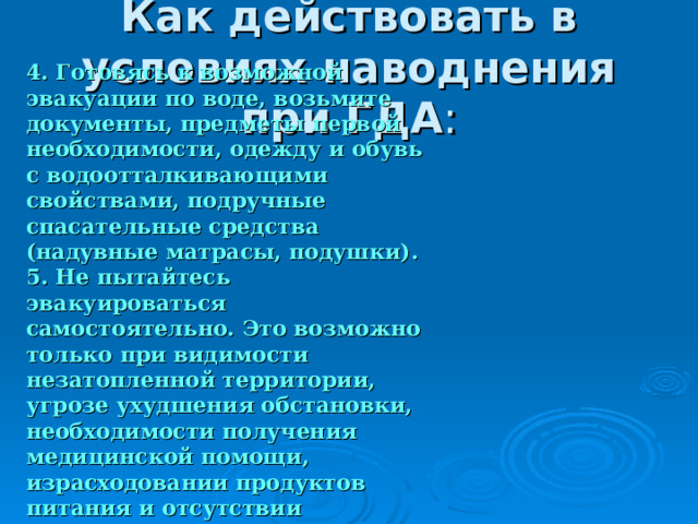 Как действовать в условиях наводнения при ГДА 4. Готовясь к возможной эвакуации по воде, возьмите документы, предметы первой необходимости, одежду и обувь с водоотталкивающими свойствами, подручные спасательные средства (надувные матрасы, подушки). 5. Не пытайтесь эвакуироваться самостоятельно. Это возможно только при видимости незатопленной территории, угрозе ухудшения обстановки, необходимости получения медицинской помощи, израсходовании продуктов питания и отсутствии перспектив в получении помощи со стороны. 