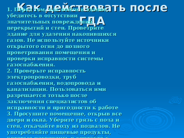 1. Перед тем, как войти в здание, убедитесь в отсутствии значительных повреждений перекрытий и стен. Проветрите здание для удаления накопившихся газов. Не используйте источники открытого огня до полного проветривания помещения и проверки исправности системы газоснабжения. 2. Проверьте исправность электропроводки, труб газоснабжения, водопровода и канализации. Пользоваться ими разрешается только после заключения специалистов об исправности и пригодности к работе 3. Просушите помещение, открыв все двери и окна. Уберите грязь с пола и стен, откачайте воду из подвалов. Не употребляйте пищевые продукты, которые находились в контакте с водой.  Как действовать после ГДА 
