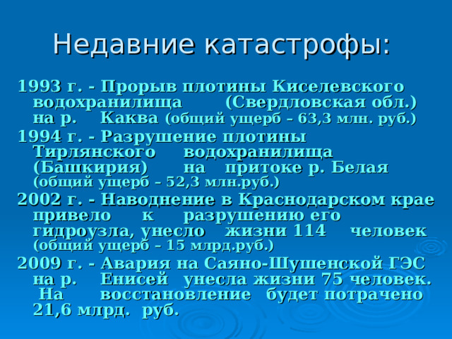 1993 г. - Прорыв плотины Киселевского  водохранилища  (Свердловская обл.) на р.  Каква (общий ущерб – 63,3 млн. руб.) 1994 г. - Разрушение плотины Тирлянского  водохранилища  (Башкирия)  на  притоке р. Белая (общий ущерб – 52,3 млн.руб.) 2002 г. - Наводнение в Краснодарском крае привело  к  разрушению его  гидроузла, унесло  жизни 114  человек (общий ущерб – 15 млрд.руб.) 2009 г. - Авария на Саяно-Шушенской ГЭС на р.  Енисей  унесла жизни 75 человек. На  восстановление  будет потрачено 21,6 млрд.  руб.  