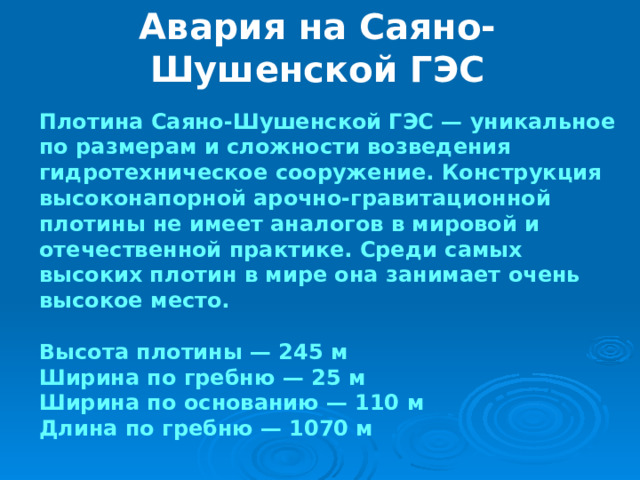 Авария на Саяно-Шушенской ГЭС Плотина Саяно-Шушенской ГЭС — уникальное по размерам и сложности возведения гидротехническое сооружение. Конструкция высоконапорной арочно-гравитационной плотины не имеет аналогов в мировой и отечественной практике. Среди самых высоких плотин в мире она занимает очень высокое место.  Высота плотины — 245 м Ширина по гребню — 25 м Ширина по основанию — 110 м Длина по гребню — 1070 м 
