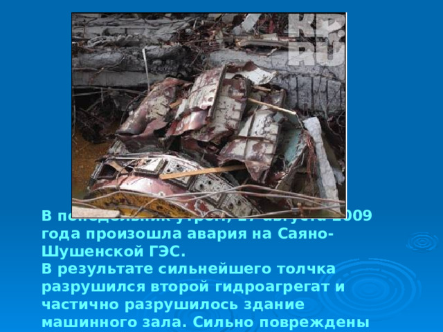 В понедельник утром, 17 августа 2009 года произошла авария на Саяно-Шушенской ГЭС. В результате сильнейшего толчка разрушился второй гидроагрегат и частично разрушилось здание машинного зала. Сильно повреждены также седьмой и девятый гидроагрегаты. 