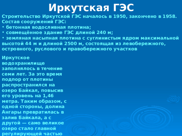Иркутская ГЭС Строительство Иркутской ГЭС началось в 1950, закончено в 1958. Состав сооружений ГЭС:  бетонная водосливная плотина;  совмещённое здание ГЭС длиной 240 м;  земляная насыпная плотина с суглинистым ядром максимальной высотой 44 м и длиной 2500 м, состоящая из левобережного, островного, руслового и правобережного участков Иркутское водохранилище заполнялось в течение семи лет. За это время подпор от плотины распространился на озеро Байкал, повысив его уровень на 1,46 метра. Таким образом, с одной стороны, долина Ангары превратилась в залив Байкала, а с другой — само великое озеро стало главной регулирующей частью Иркутского водохранилища. 