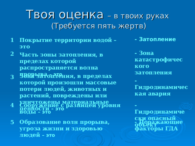 – в твоих руках  (Требуется пять жертв) Покрытие территории водой – это  1 - Затопление   2 - Зона катастрофического затопления  Часть зоны затопления, в пределах которой распространяется волна прорыва – это   3 Зона затопления, в пределах которой произошли массовые потери людей, животных и растений, повреждены или уничтожены материальные ценности – это - Гидродинамическая авария Сооружение с разницей уровня воды – это 4 - Гидродинамически опасный объект   5 Образование волн прорыва, угроза жизни и здоровью людей – это - Поражающие факторы ГДА 