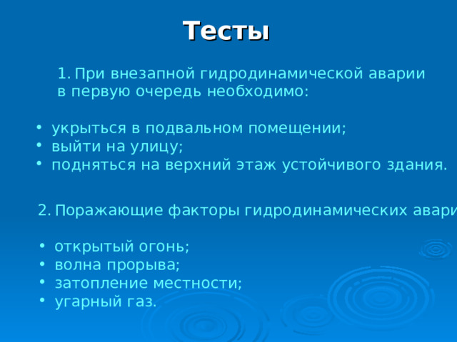 Тесты При внезапной гидродинамической аварии При внезапной гидродинамической аварии в первую очередь необходимо: в первую очередь необходимо: укрыться в подвальном помещении; выйти на улицу; подняться на верхний этаж устойчивого здания. Поражающие факторы гидродинамических аварий: открытый огонь; волна прорыва; затопление местности; угарный газ. 