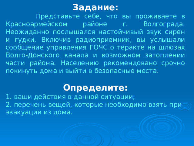 Задание:  Представьте себе, что вы проживаете в Красноармейском районе г. Волгограда. Неожиданно послышался настойчивый звук сирен и гудки. Включив радиоприемник, вы услышали сообщение управления ГОЧС о теракте на шлюзах Волго-Донского канала и возможном затоплении части района. Населению рекомендовано срочно покинуть дома и выйти в безопасные места. Определите: 1. ваши действия в данной ситуации; 2. перечень вещей, которые необходимо взять при эвакуации из дома. 