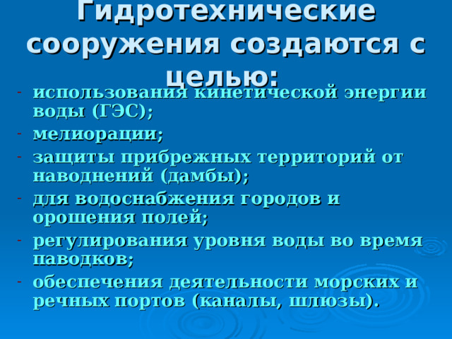 Гидротехнические сооружения создаются с целью:  использования кинетической энергии воды (ГЭС); мелиорации; защиты прибрежных территорий от наводнений (дамбы); для водоснабжения городов и орошения полей; регулирования уровня воды во время паводков; обеспечения деятельности морских и речных портов (каналы, шлюзы). 