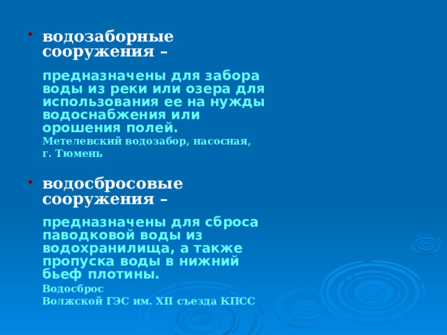 водозаборные сооружения –   предназначены для забора воды из реки или озера для использования ее на нужды водоснабжения или орошения полей.  Метелевский водозабор, насосная,  г. Тюмень  водосбросовые сооружения –   предназначены для сброса паводковой воды из водохранилища, а также пропуска воды в нижний бьеф плотины.   Водосброс  Волжской ГЭС им. XII съезда КПСС 