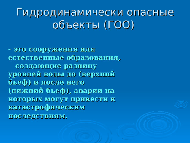 Гидродинамически опасные объекты (ГОО)  - это сооружения или естественные образования, создающие разницу уровней воды до (верхний бьеф) и после него (нижний бьеф), аварии на которых могут привести к катастрофическим последствиям.  