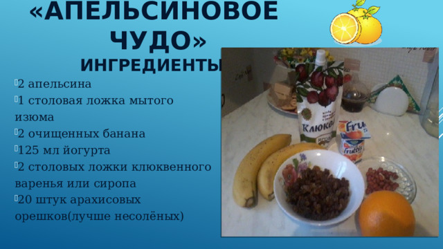 «Апельсиновое чудо»  Ингредиенты: 2 апельсина 1 столовая ложка мытого изюма 2 очищенных банана 125 мл йогурта 2 столовых ложки клюквенного варенья или сиропа 20 штук арахисовых орешков(лучше несолёных) 