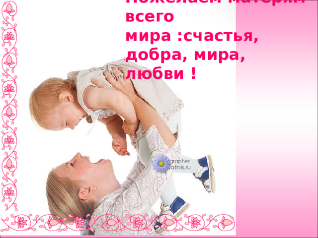Пожелаем матерям всего мира :счастья, добра, мира, любви ! 