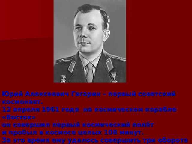 Юрий Алексеевич Гагарин – первый советский космонавт. 12 апреля 1961 года на космическом корабле «Восток» он совершил первый космический полёт и пробыл в космосе целых 108 минут. За это время ему удалось совершить три оборота вокруг нашей планеты. 