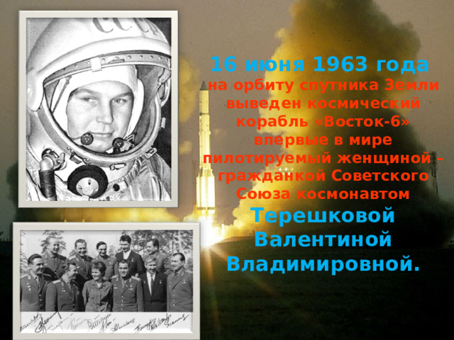 16 июня 1963 года на орбиту спутника Земли выведен космический корабль «Восток-6» впервые в мире пилотируемый женщиной – гражданкой Советского Союза космонавтом Терешковой Валентиной Владимировной. 