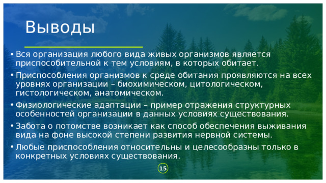 Выводы Вся организация любого вида живых организмов является приспособительной к тем условиям, в которых обитает. Приспособления организмов к среде обитания проявляются на всех уровнях организации – биохимическом, цитологическом, гистологическом, анатомическом. Физиологические адаптации – пример отражения структурных особенностей организации в данных условиях существования. Забота о потомстве возникает как способ обеспечения выживания вида на фоне высокой степени развития нервной системы. Любые приспособления относительны и целесообразны только в конкретных условиях существования.  