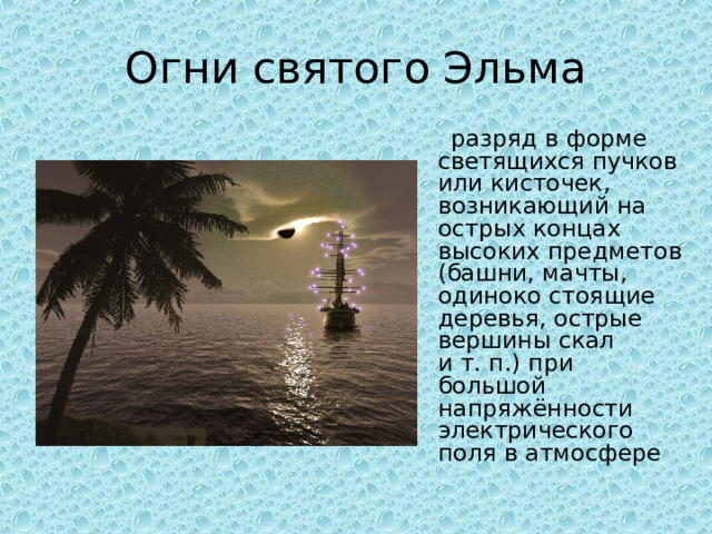 Огни святого Эльма  разряд в форме светящихся пучков или кисточек, возникающий на острых концах высоких предметов (башни, мачты, одиноко стоящие деревья, острые вершины скал и т. п.) при большой напряжённости электрического поля в атмосфере 