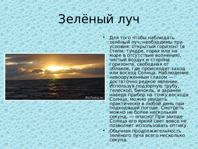 Зелёный луч Для того чтобы наблюдать зелёный луч, необходимы три условия: открытый горизонт (в степи, тундре, горах или на море в отсутствие волнения), чистый воздух и сторона горизонта, свободная от облаков, где происходит заход или восход Солнца. Наблюдение невооруженным глазом — достаточно редкое явление. Используя подзорную трубу, телескоп, бинокль, и заранее наведя прибор на точку восхода Солнца, можно увидеть практически в любой день при подходящей погоде. Смотреть можно не более нескольких секунд, — опасно! При заходе Солнца его яркий свет вовсе не позволяет использовать оптику. Обычная продолжительность зелёного луча всего несколько секунд.  