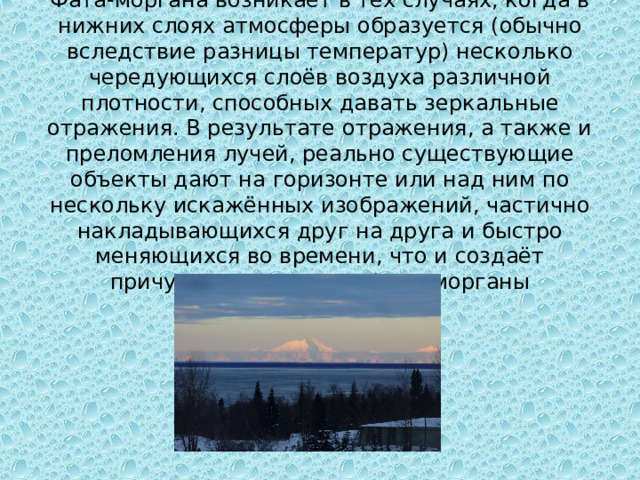 Фата-моргана возникает в тех случаях, когда в нижних слоях атмосферы образуется (обычно вследствие разницы температур) несколько чередующихся слоёв воздуха различной плотности, способных давать зеркальные отражения. В результате отражения, а также и преломления лучей, реально существующие объекты дают на горизонте или над ним по нескольку искажённых изображений, частично накладывающихся друг на друга и быстро меняющихся во времени, что и создаёт причудливую картину фата-морганы 