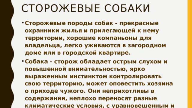 Сторожевые собаки Сторожевые породы собак - прекрасные охранники жилья и прилегающей к нему территории, хорошие компаньоны для владельца, легко уживаются в загородном доме или в городской квартире. Собака - сторож обладает острым слухом и повышенной внимательностью, ярко выраженным инстинктом контролировать свою территорию, может оповестить хозяина о приходе чужого. Они неприхотливы в содержании, неплохо переносят разные климатические условия, с уравновешенным и послушным характером.  