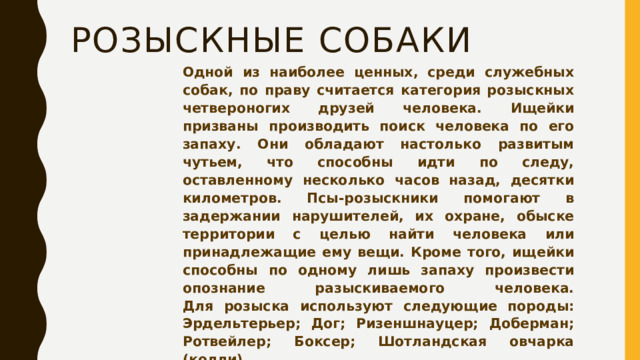 розыскные собаки Одной из наиболее ценных, среди служебных собак, по праву считается категория розыскных четвероногих друзей человека. Ищейки призваны производить поиск человека по его запаху. Они обладают настолько развитым чутьем, что способны идти по следу, оставленному несколько часов назад, десятки километров. Псы-розыскники помогают в задержании нарушителей, их охране, обыске территории с целью найти человека или принадлежащие ему вещи. Кроме того, ищейки способны по одному лишь запаху произвести опознание разыскиваемого человека.  Для розыска используют следующие породы: Эрдельтерьер; Дог; Ризеншнауцер; Доберман; Ротвейлер; Боксер; Шотландская овчарка (колли).    