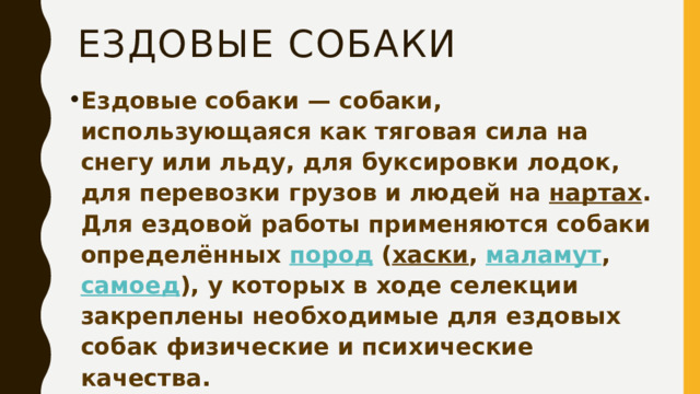 Ездовые собаки Ездовые собаки — собаки, использующаяся как тяговая сила на снегу или льду, для буксировки лодок, для перевозки грузов и людей на  нартах . Для ездовой работы применяются собаки определённых  пород  ( хаски ,  маламут ,  самоед ), у которых в ходе селекции закреплены необходимые для ездовых собак физические и психические качества. 