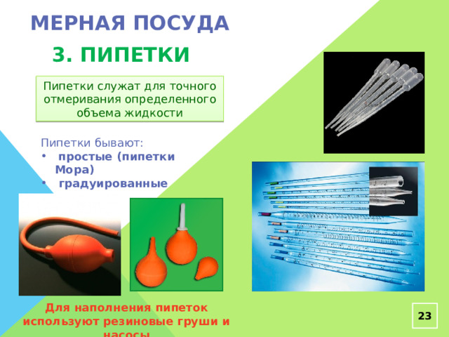 Мерная посуда 3. пипетки Пипетки служат для точного отмеривания определенного объема жидкости Пипетки бывают:  простые (пипетки Мора)  градуированные Для наполнения пипеток используют резиновые груши и насосы  