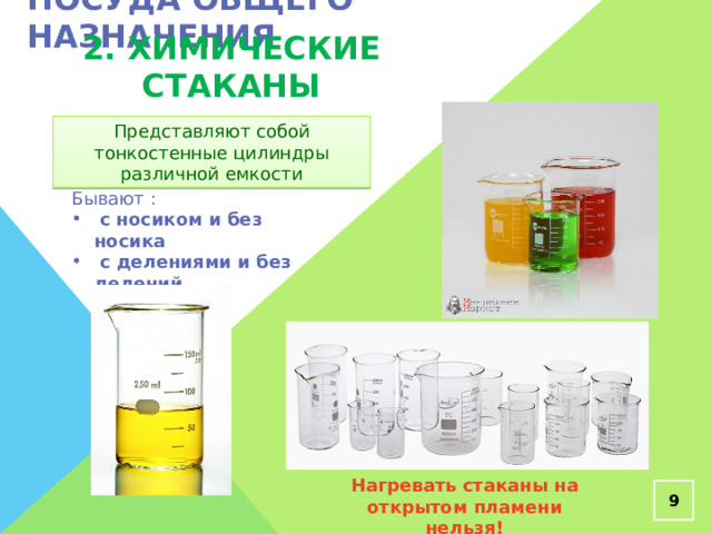 Посуда общего назначения 2. Химические стаканы Представляют собой тонкостенные цилиндры различной емкости Бывают :  с носиком и без носика  с делениями и без делений Нагревать стаканы на открытом пламени нельзя!  