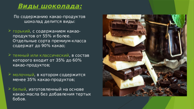 Виды шоколада: По содержанию какао-продуктов шоколад делится виды: горький , с содержанием какао-продуктов от 55% и более. Отдельные сорта премиум-класса содержат до 90% какао; темный или классический , в состав которого входит от 35% до 60% какао-продуктов; молочный , в котором содержится менее 35% какао-продуктов; белый , изготовленный на основе какао-масла без добавления тертых бобов. 