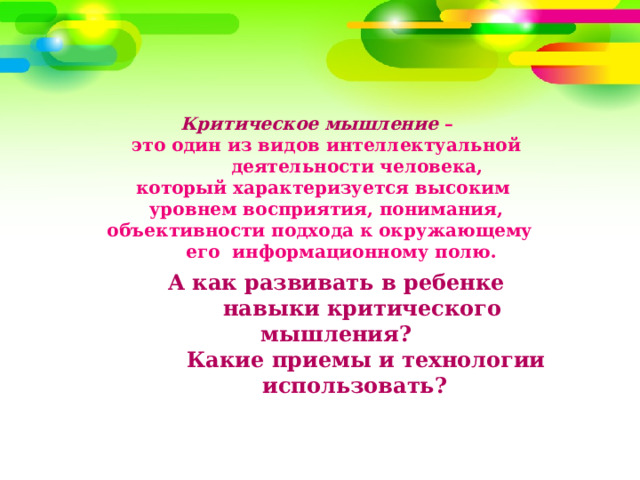         Критическое мышление –  это один из видов интеллектуальной  деятельности человека,  который характеризуется высоким  уровнем восприятия, понимания,  объективности подхода к окружающему  его информационному полю.    А как развивать в ребенке  навыки критического мышления?  Какие приемы и технологии  использовать? 
