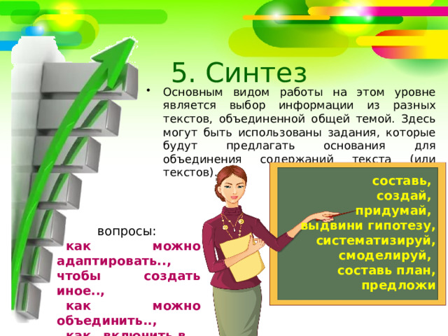 5. Синтез Основным видом работы на этом уровне является выбор информации из разных текстов, объединенной общей темой. Здесь могут быть использованы задания, которые будут предлагать основания для объединения содержаний текста (или текстов). составь, создай, придумай, выдвини гипотезу, систематизируй, смоделируй, составь план, предложи вопросы: как можно адаптировать.., чтобы создать иное.., как можно объединить.., как…включить в… 