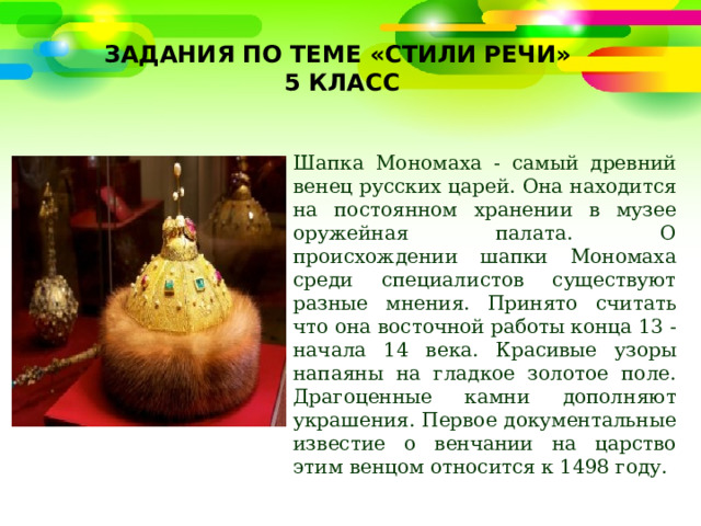 Задания по теме «Стили речи»  5 класс   Шапка Мономаха - самый древний венец русских царей. Она находится на постоянном хранении в музее оружейная палата. О происхождении шапки Мономаха среди специалистов существуют разные мнения. Принято считать что она восточной работы конца 13 - начала 14 века. Красивые узоры напаяны на гладкое золотое поле. Драгоценные камни дополняют украшения. Первое документальные известие о венчании на царство этим венцом относится к 1498 году. 