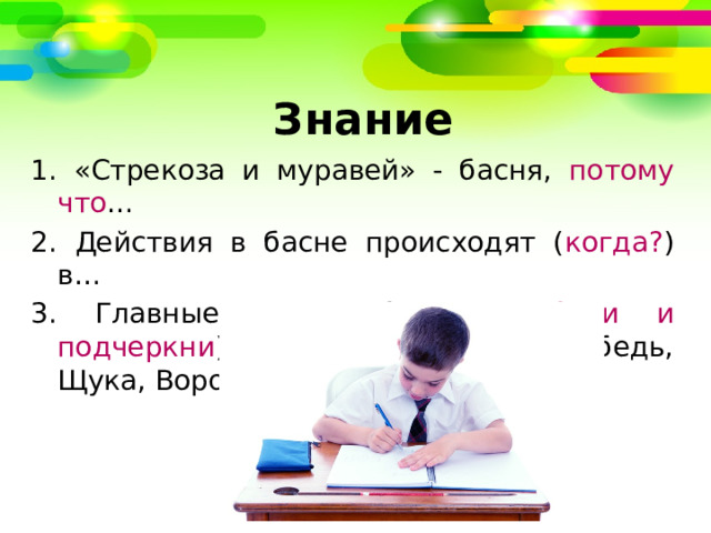   Знание 1. «Стрекоза и муравей» - басня, потому что … 2. Действия в басне происходят ( когда? ) в… 3. Главные герои басни ( выбери и подчеркни ): стрекоза, муравей, лебедь, Щука, Ворона, Мартышка. 