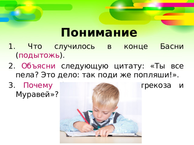   Понимание 1. Что случилось в конце Басни ( подытожь ). 2. Объясни следующую цитату: «Ты все пела? Это дело: так поди же попляши!». 3. Почему басня названа «Стрекоза и Муравей»? 