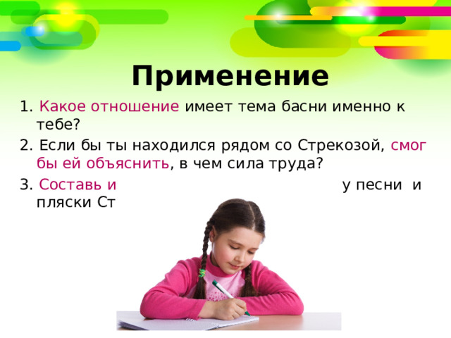   Применение 1. Какое отношение имеет тема басни именно к тебе? 2. Если бы ты находился рядом со Стрекозой, смог бы ей объяснить , в чем сила труда? 3. Составь и запиши аргументы в защиту песни  и пляски Стрекозы. 