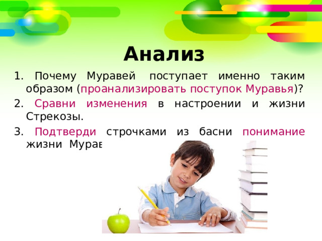   Анализ 1. Почему Муравей  поступает именно таким образом ( проанализировать поступок Муравья )? 2. Сравни изменения в настроении и жизни Стрекозы. 3. Подтверди строчками из басни понимание жизни  Муравьем. 
