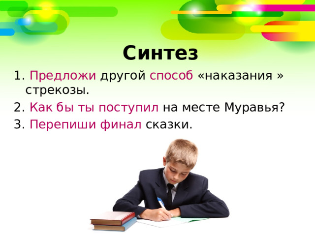   Синтез 1. Предложи другой способ «наказания » стрекозы. 2. Как бы ты поступил на месте Муравья? 3. Перепиши  финал сказки. 