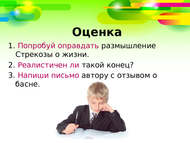   Оценка 1. Попробуй оправдать размышление Стрекозы о жизни. 2. Реалистичен ли такой конец? 3. Напиши письмо автору с отзывом о басне. 