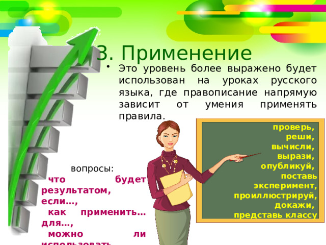 3. Применение Это уровень более выражено будет использован на уроках русского языка, где правописание напрямую зависит от умения применять правила. проверь, реши, вычисли, вырази, опубликуй, поставь эксперимент, проиллюстрируй, докажи, представь классу вопросы: что будет результатом, если…, как применить… для…, можно ли использовать… для… 