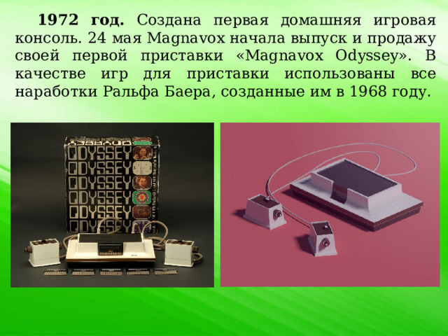 1972 год. Создана первая домашняя игровая консоль. 24 мая Magnavox начала выпуск и продажу своей первой приставки «Magnavox Odyssey». В качестве игр для приставки использованы все наработки Ральфа Баера, созданные им в 1968 году. 