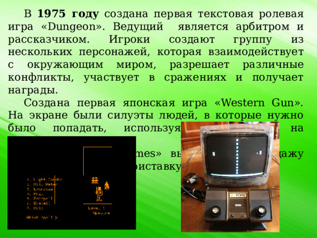 В 1975 году создана первая текстовая ролевая игра «Dungeon».  Ведущий является арбитром и рассказчиком. Игроки создают группу из нескольких персонажей, которая взаимодействует с окружающим миром, разрешает различные конфликты, участвует в сражениях и получает награды. Создана первая японская игра «Western Gun». На экране были силуэты людей, в которые нужно было попадать, используя два рычага на контроллере. «Atari» и «Tele-Games» выпускают в продажу домашнюю игровую приставку «Pong». 