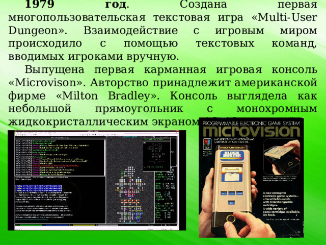 1979 год . Создана первая многопользовательская текстовая игра «Multi-User Dungeon». Взаимодействие с игровым миром происходило с помощью текстовых команд, вводимых игроками вручную. Выпущена первая карманная игровая консоль «Microvison». Авторство принадлежит американской фирме «Milton Bradley». Консоль выглядела как небольшой прямоугольник с монохромным жидкокристаллическим экраном 16х16 пикселей. 