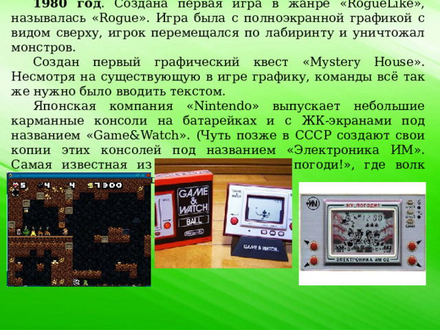 1980 год . Создана первая игра в жанре «RogueLike», называлась «Rogue». Игра была с полноэкранной графикой с видом сверху, игрок перемещался по лабиринту и уничтожал монстров. Создан первый графический квест «Mystery House». Несмотря на существующую в игре графику, команды всё так же нужно было вводить текстом. Японская компания «Nintendo» выпускает небольшие карманные консоли на батарейках и с ЖК-экранами под названием «Game&Watch». (Чуть позже в СССР создают свои копии этих консолей под названием «Электроника ИМ». Самая известная из таких игр – «Ну, погоди!», где волк собирает куриные яйца). 