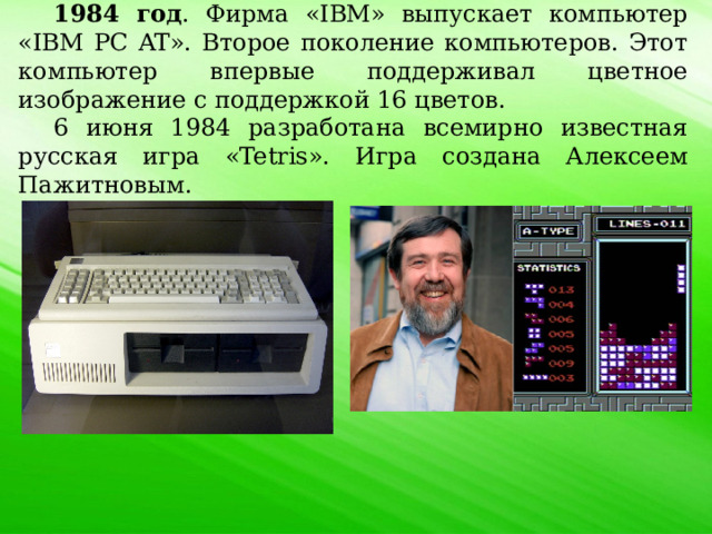 1984 год . Фирма «IBM» выпускает компьютер «IBM PC AT». Второе поколение компьютеров. Этот компьютер впервые поддерживал цветное изображение с поддержкой 16 цветов. 6 июня 1984 разработана всемирно известная русская игра «Tetris». Игра создана Алексеем Пажитновым. 